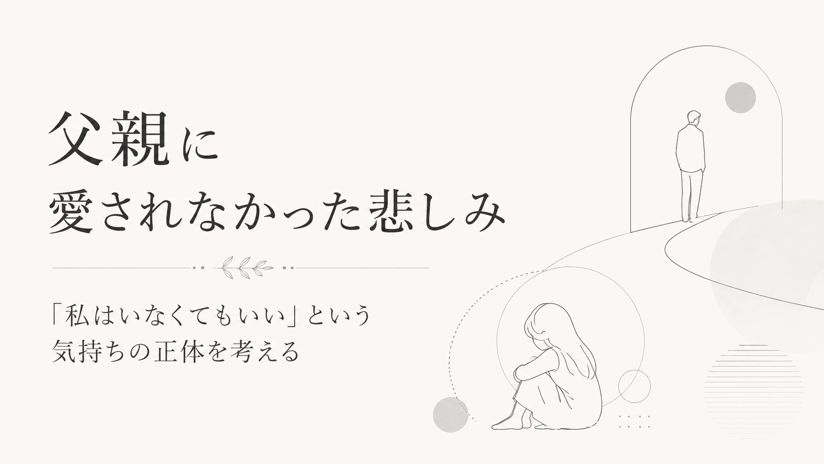 父親に愛されなかった娘が、大人になって気づいた悲しみ｜「私はいなくてもいい」という気持ちの正体を考える